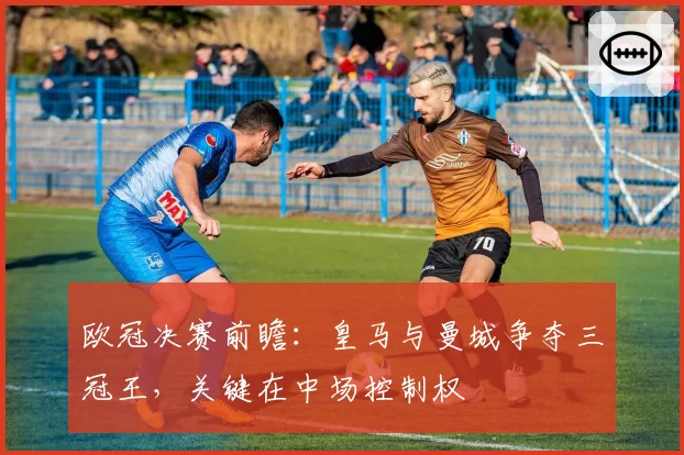 欧冠决赛前瞻：皇马与曼城争夺三冠王，关键在中场控制权