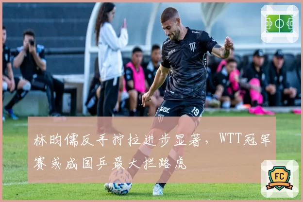 林昀儒反手拧拉进步显著,WTT冠军赛或成国乒最大拦路虎
