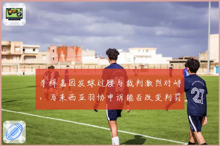 李梓嘉因发球过腰与裁判激烈对峙，马来西亚羽协申诉能否改变判罚标准？