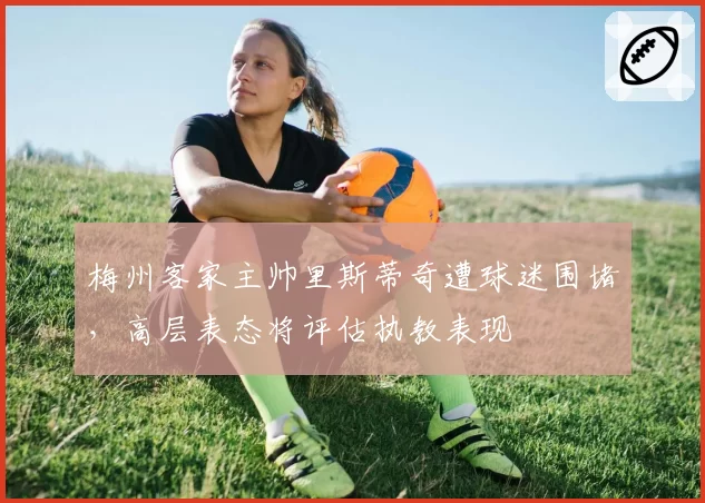 梅州客家主帅里斯蒂奇遭球迷围堵，高层表态将评估执教表现