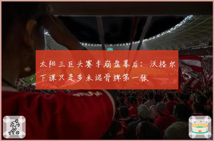 太阳三巨头赛季崩盘幕后:沃格尔下课只是多米诺骨牌第一张