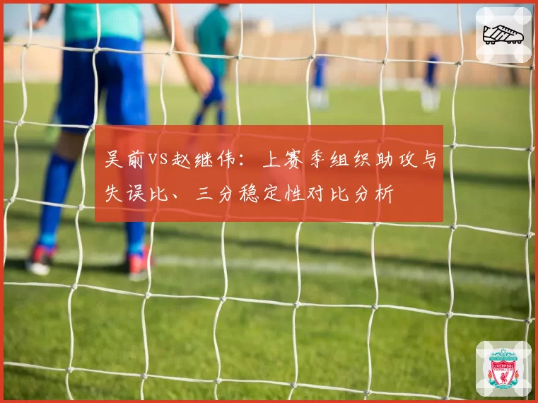 吴前vs赵继伟:上赛季组织助攻与失误比、三分稳定性对比分析