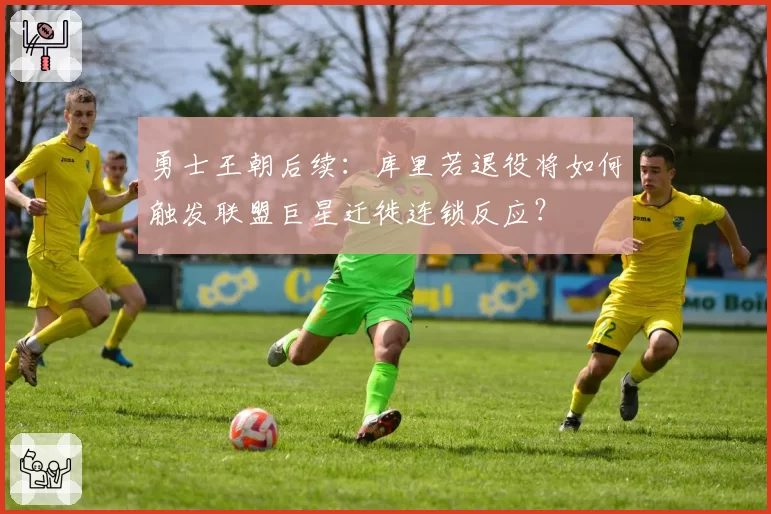 勇士王朝后续:库里若退役将如何触发联盟巨星迁徙连锁反应?