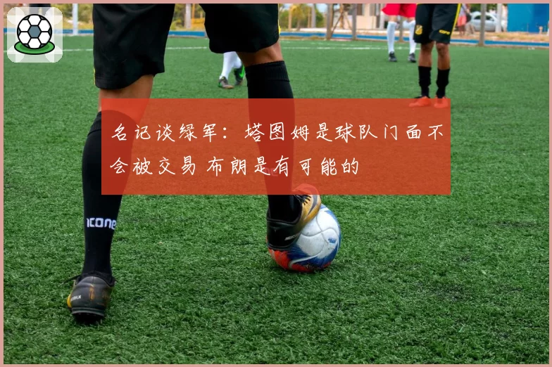 名记谈绿军：塔图姆是球队门面不会被交易 布朗是有可能的