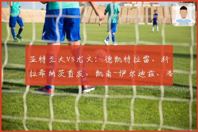 亚特兰大vs尤文：德凯特拉雷、科拉希纳茨首发，凯南-伊尔迪兹、洛卡特利出战