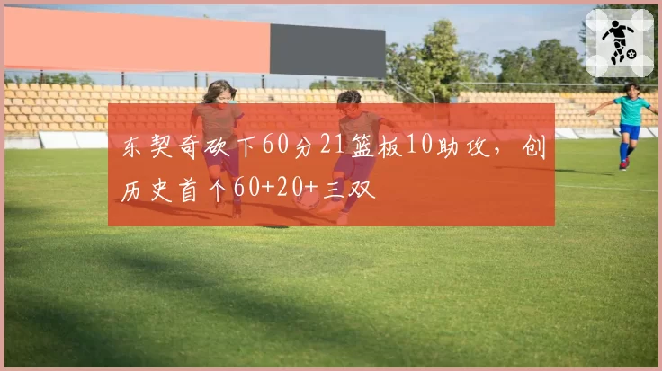 东契奇砍下60分21篮板10助攻，创历史首个60+20+三双