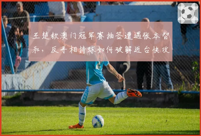 王楚钦澳门冠军赛抽签遭遇张本智和,反手相持球如何破解近台快攻?