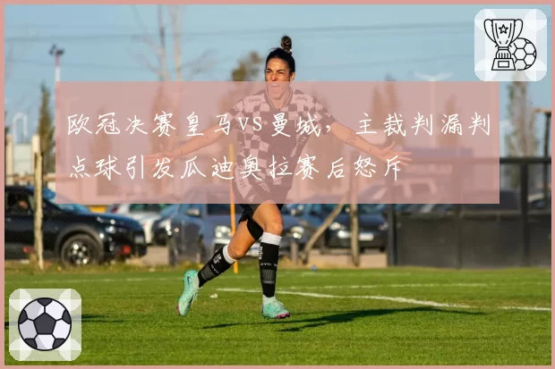 欧冠决赛皇马vs曼城，主裁判漏判点球引发瓜迪奥拉赛后怒斥