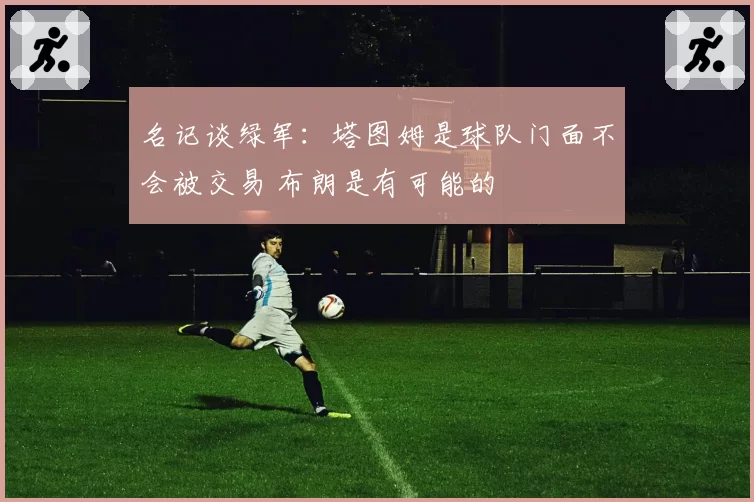 名记谈绿军：塔图姆是球队门面不会被交易 布朗是有可能的