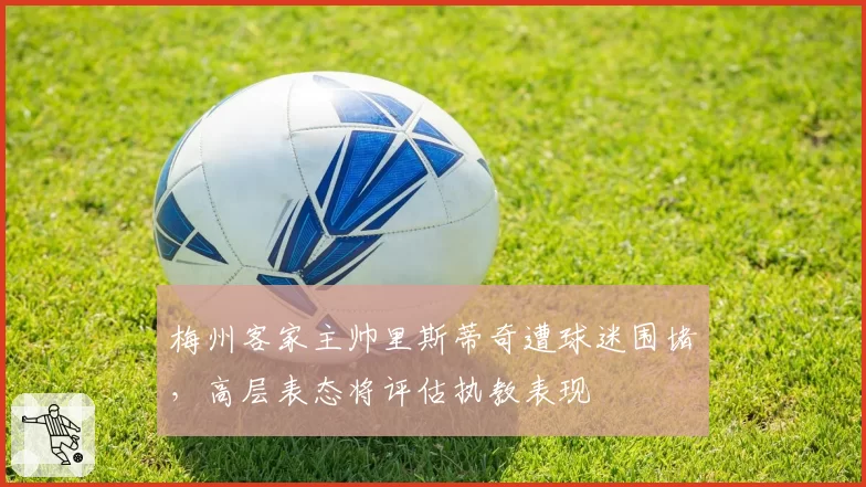 梅州客家主帅里斯蒂奇遭球迷围堵，高层表态将评估执教表现